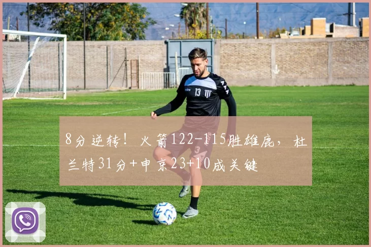 8分逆转！火箭122-115胜雄鹿，杜兰特31分+申京23+10成关键