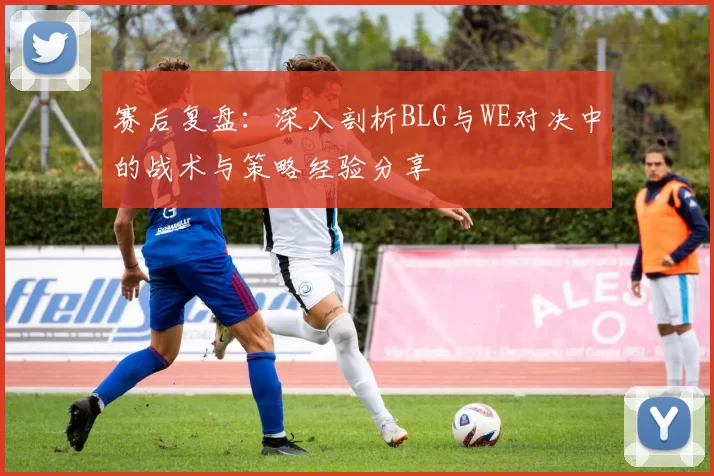 赛后复盘：深入剖析BLG与WE对决中的战术与策略经验分享