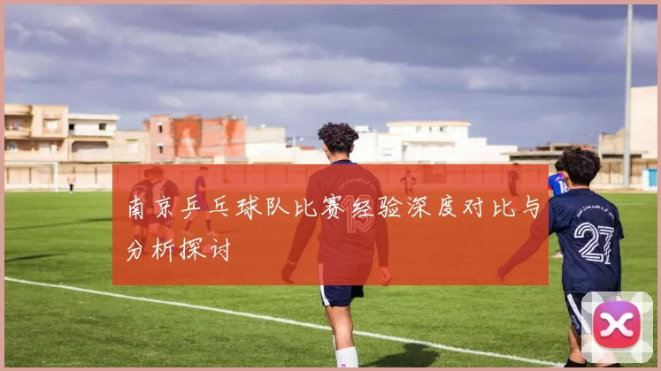 南京乒乓球队比赛经验深度对比与分析探讨