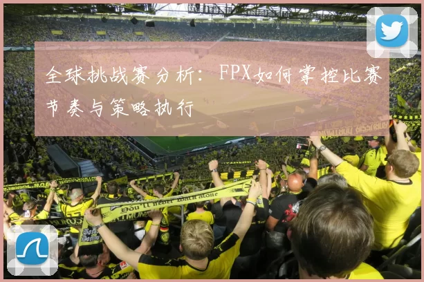 全球挑战赛分析：FPX如何掌控比赛节奏与策略执行
