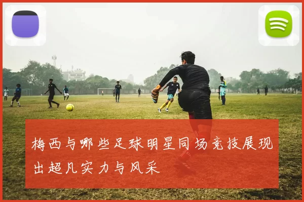 梅西与哪些足球明星同场竞技展现出超凡实力与风采