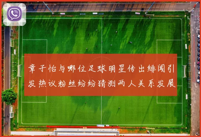 章子怡与哪位足球明星传出绯闻引发热议粉丝纷纷猜测两人关系发展