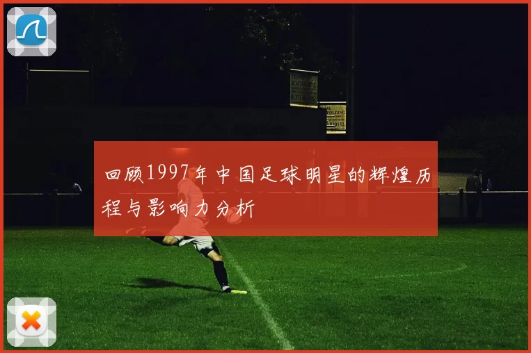 回顾1997年中国足球明星的辉煌历程与影响力分析