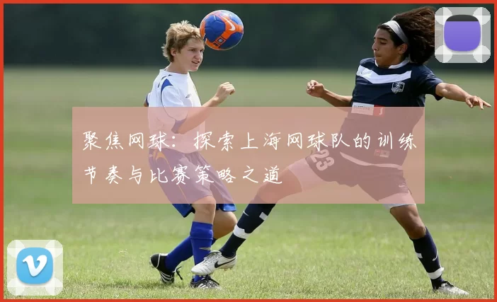 聚焦网球：探索上海网球队的训练节奏与比赛策略之道