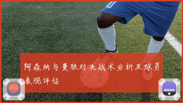 阿森纳与曼联对决战术分析及球员表现评估