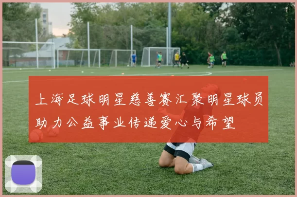 上海足球明星慈善赛汇聚明星球员助力公益事业传递爱心与希望
