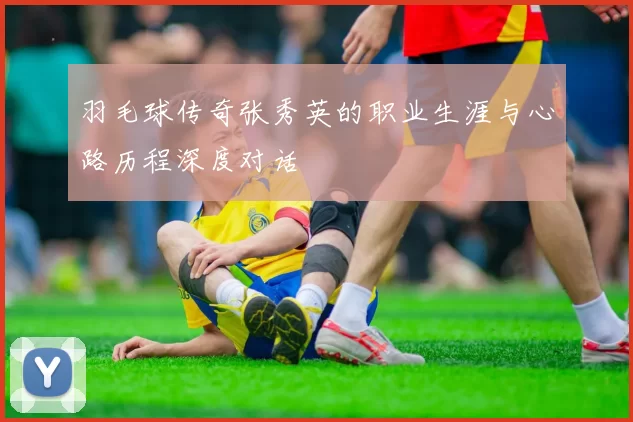 羽毛球传奇张秀英的职业生涯与心路历程深度对话