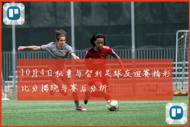 10月4日秘鲁与智利足球友谊赛精彩比分揭晓与赛后分析