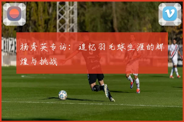 杨秀英专访：追忆羽毛球生涯的辉煌与挑战