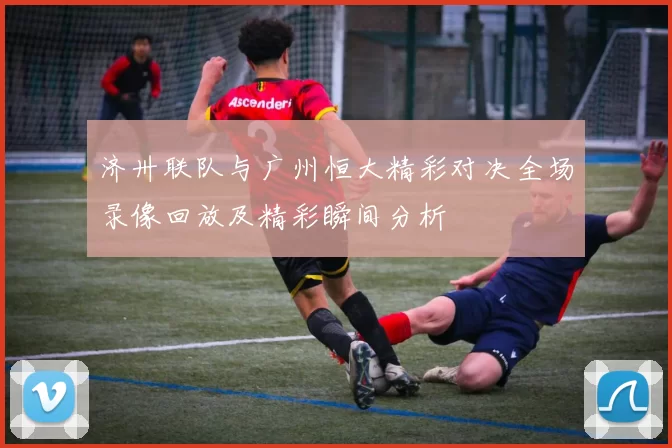 济卅联队与广州恒大精彩对决全场录像回放及精彩瞬间分析