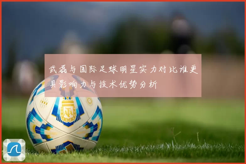 武磊与国际足球明星实力对比谁更具影响力与技术优势分析