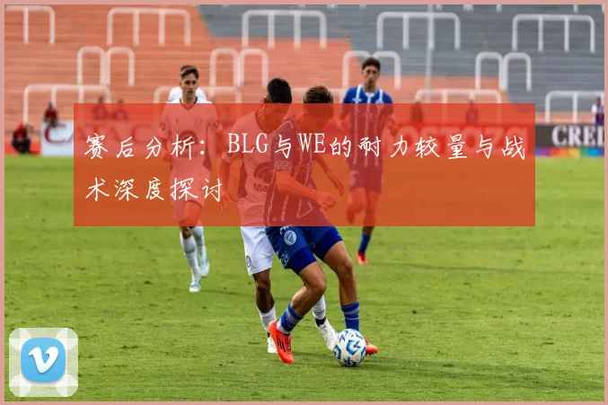 赛后分析：BLG与WE的耐力较量与战术深度探讨