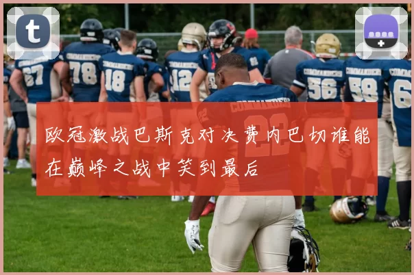 欧冠激战巴斯克对决费内巴切谁能在巅峰之战中笑到最后