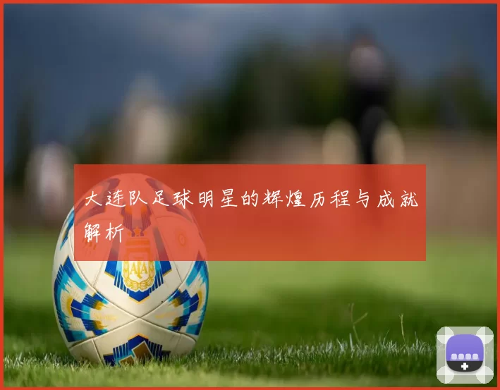 大连队足球明星的辉煌历程与成就解析