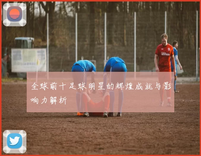 全球前十足球明星的辉煌成就与影响力解析