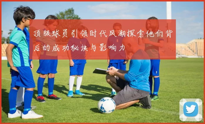 顶级球员引领时代风潮探索他们背后的成功秘诀与影响力