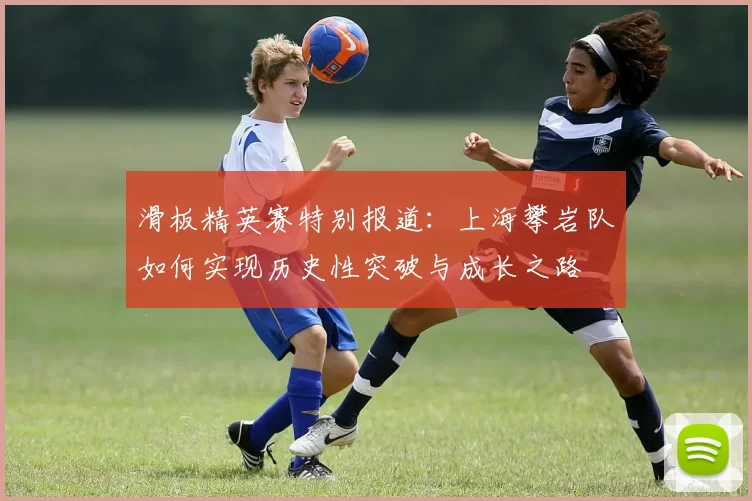 滑板精英赛特别报道：上海攀岩队如何实现历史性突破与成长之路