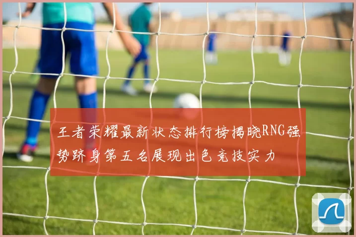 王者荣耀最新状态排行榜揭晓RNG强势跻身第五名展现出色竞技实力