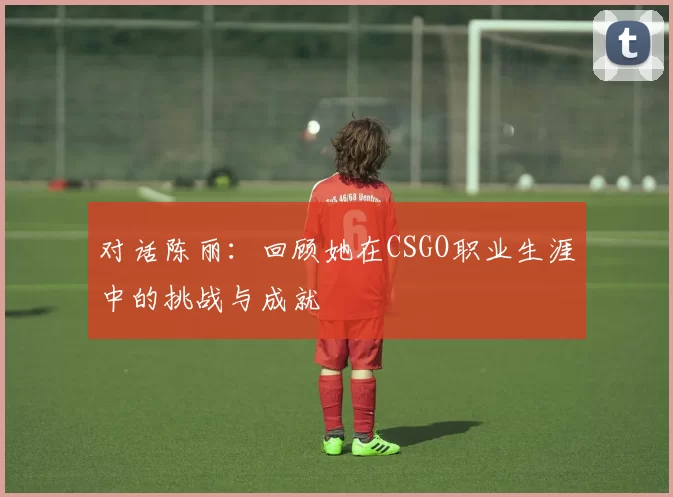 对话陈丽：回顾她在CSGO职业生涯中的挑战与成就