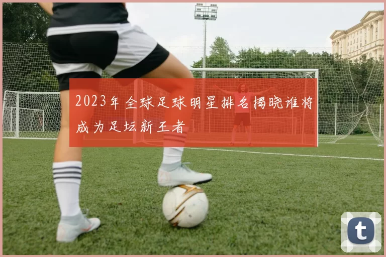 2023年全球足球明星排名揭晓谁将成为足坛新王者